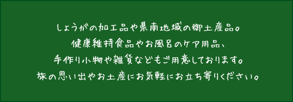 しょうがの加工品や県南地域の御土産品。健康維持食品やお風呂のケア用品、手作り小物や雑貨などもご用意しております。旅の思い出やお土産にお気軽にお立ち寄りください。